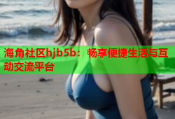 海角社区hjb5b：畅享便捷生活与互动交流平台