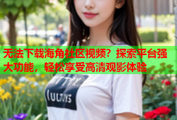 无法下载海角社区视频？探索平台强大功能，轻松享受高清观影体验