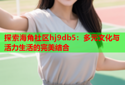 探索海角社区hj9db5：多元文化与活力生活的完美结合