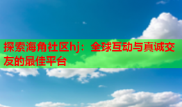 探索海角社区hj：全球互动与真诚交友的最佳平台