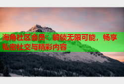 海角社区会员：解锁无限可能，畅享私密社交与精彩内容