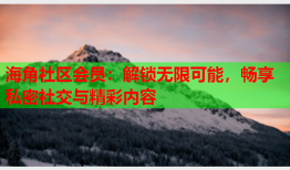 海角社区会员：解锁无限可能，畅享私密社交与精彩内容