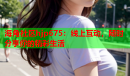 海角社区hjp675：线上互动，随时分享你的精彩生活