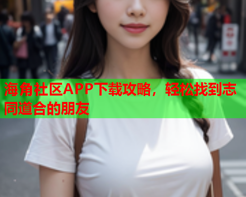 海角社区APP下载攻略，轻松找到志同道合的朋友