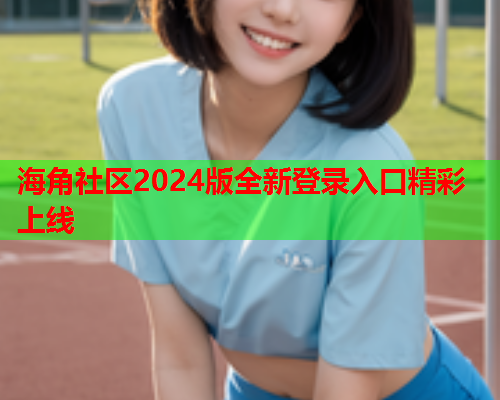 海角社区2024版全新登录入口精彩上线