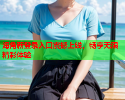 海角新登录入口震撼上线，畅享无限精彩体验