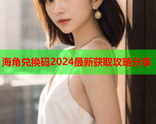 海角兑换码2024最新获取攻略分享