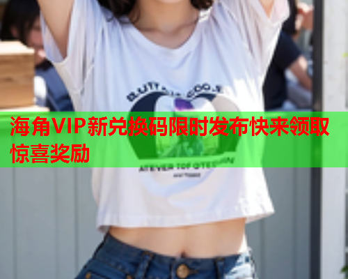 海角VIP新兑换码限时发布快来领取惊喜奖励