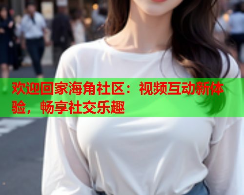 欢迎回家海角社区：视频互动新体验，畅享社交乐趣