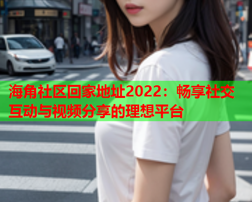 海角社区回家地址2022：畅享社交互动与视频分享的理想平台