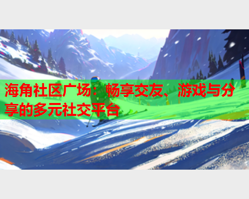 海角社区广场：畅享交友、游戏与分享的多元社交平台