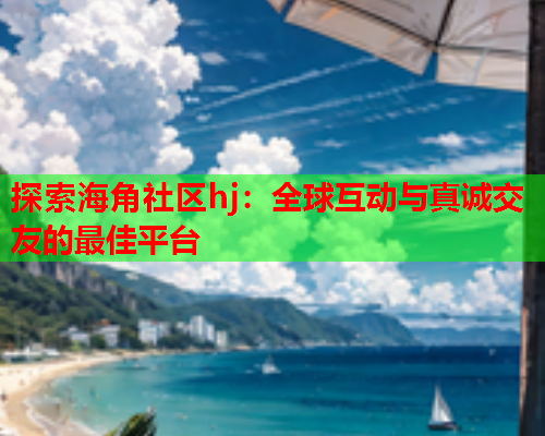 探索海角社区hj：全球互动与真诚交友的最佳平台