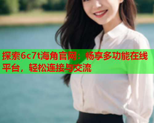 探索6c7t海角官网：畅享多功能在线平台，轻松连接与交流