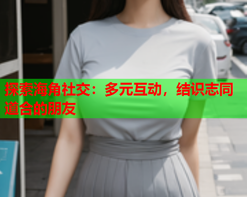 探索海角社交：多元互动，结识志同道合的朋友