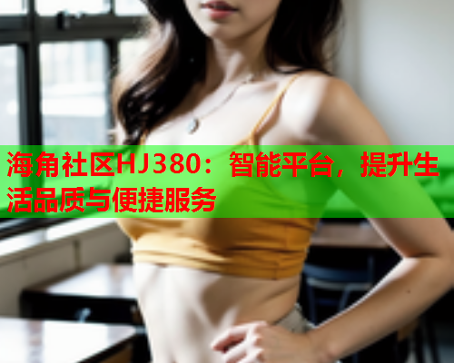 海角社区HJ380：智能平台，提升生活品质与便捷服务