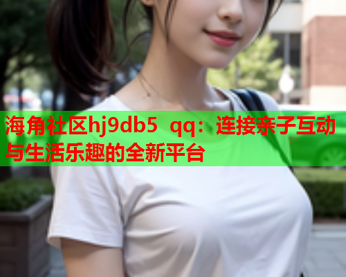 海角社区hj9db5 qq：连接亲子互动与生活乐趣的全新平台