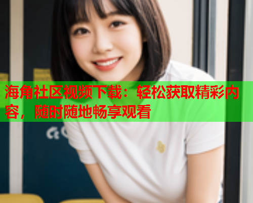 海角社区视频下载：轻松获取精彩内容，随时随地畅享观看