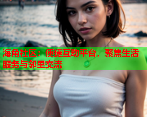 海角社区：便捷互动平台，聚焦生活服务与邻里交流