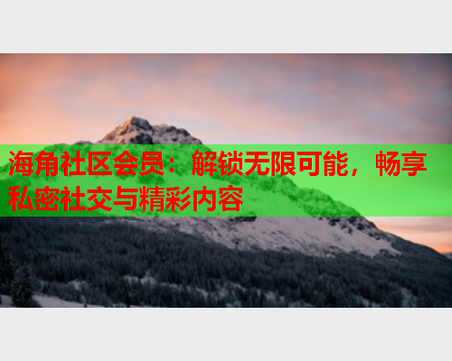 海角社区会员：解锁无限可能，畅享私密社交与精彩内容